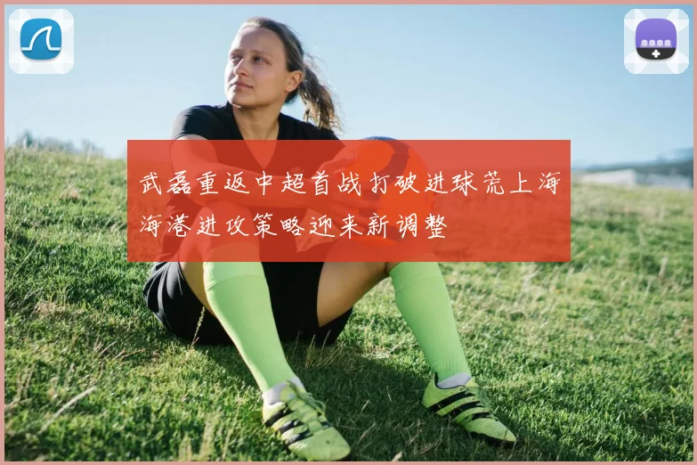 武磊重返中超首战打破进球荒上海海港进攻策略迎来新调整