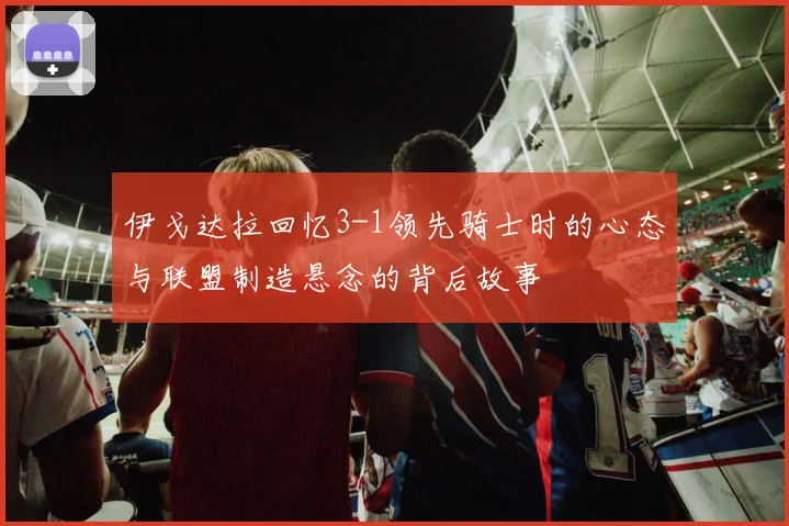 伊戈达拉回忆3-1领先骑士时的心态与联盟制造悬念的背后故事