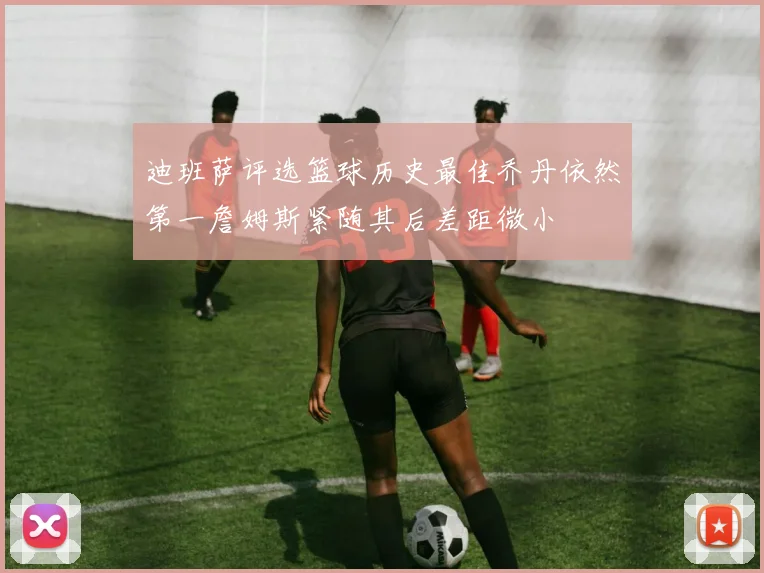 迪班萨评选篮球历史最佳乔丹依然第一詹姆斯紧随其后差距微小