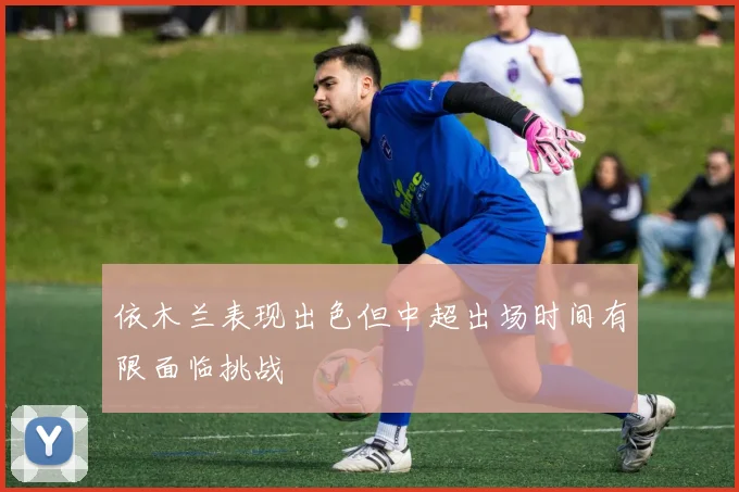 依木兰表现出色但中超出场时间有限面临挑战