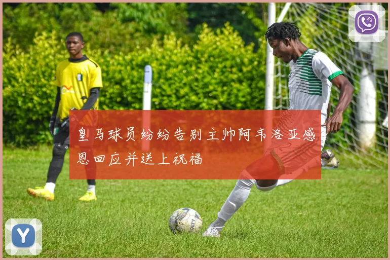 皇马球员纷纷告别主帅阿韦洛亚感恩回应并送上祝福
