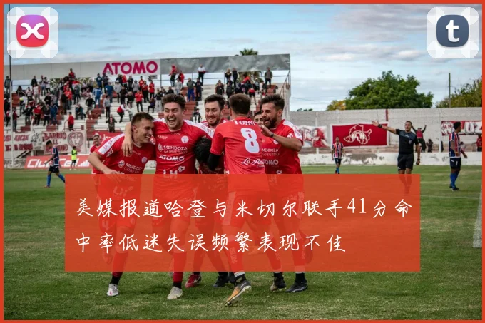 美媒报道哈登与米切尔联手41分命中率低迷失误频繁表现不佳