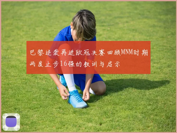 巴黎逆袭再进欧冠决赛回顾MNM时期两度止步16强的教训与启示
