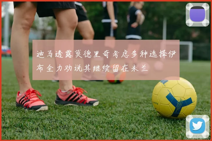 迪马透露莫德里奇考虑多种选择伊布全力劝说其继续留在米兰
