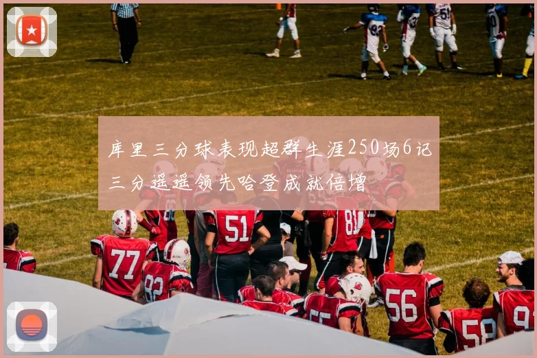 库里三分球表现超群生涯250场6记三分遥遥领先哈登成就倍增