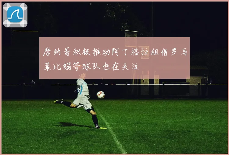 摩纳哥积极推动阿丁格拉租借罗马莱比锡等球队也在关注