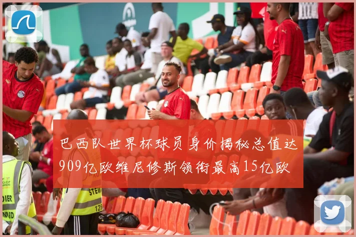 巴西队世界杯球员身价揭秘总值达909亿欧维尼修斯领衔最高15亿欧