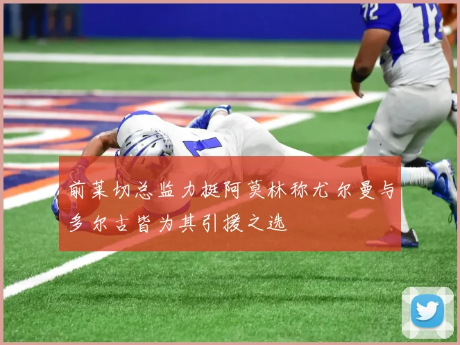 前莱切总监力挺阿莫林称尤尔曼与多尔古皆为其引援之选