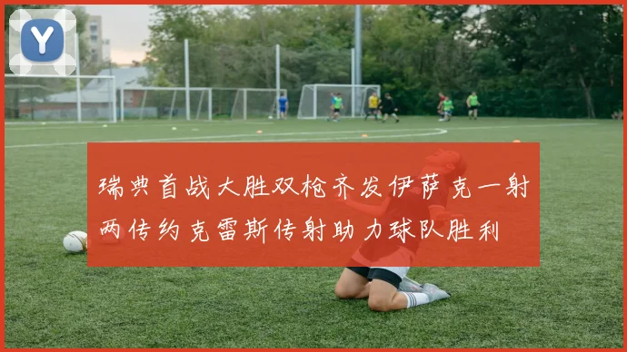 瑞典首战大胜双枪齐发伊萨克一射两传约克雷斯传射助力球队胜利