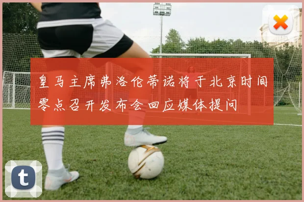 皇马主席弗洛伦蒂诺将于北京时间零点召开发布会回应媒体提问