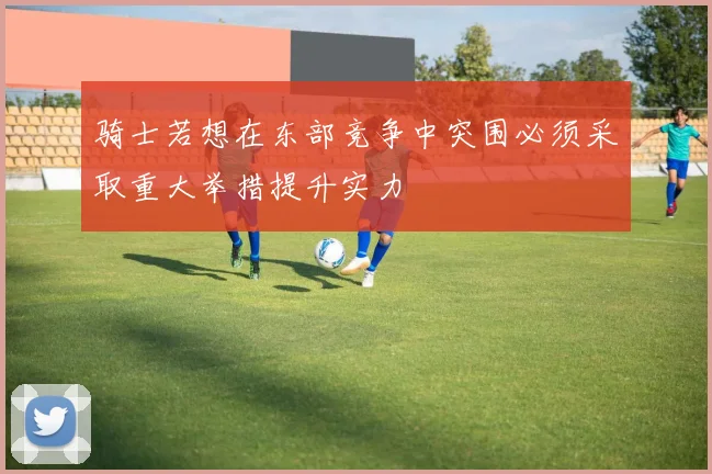 骑士若想在东部竞争中突围必须采取重大举措提升实力