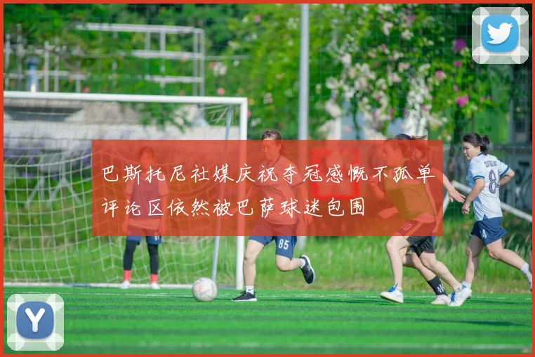 巴斯托尼社媒庆祝夺冠感慨不孤单评论区依然被巴萨球迷包围