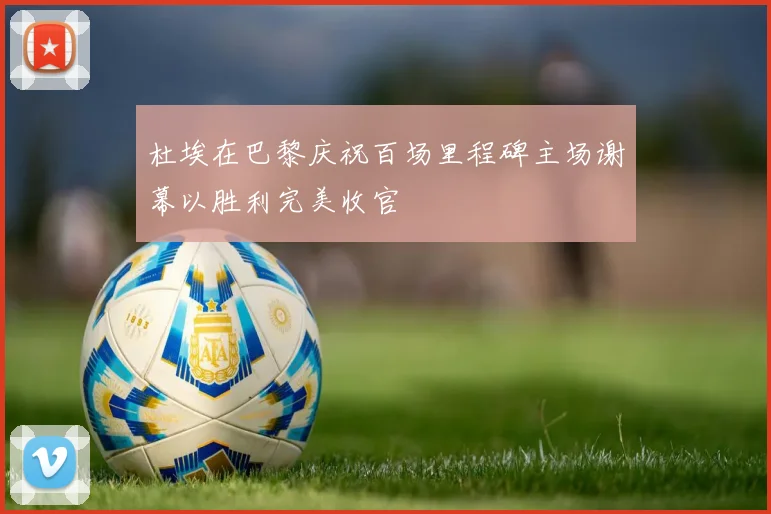 杜埃在巴黎庆祝百场里程碑主场谢幕以胜利完美收官