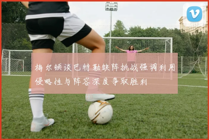 梅尔顿谈巴特勒缺阵挑战强调利用侵略性与阵容深度争取胜利