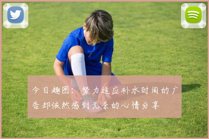 今日趣图：努力适应补水时间的广告却依然感到无奈的心情分享