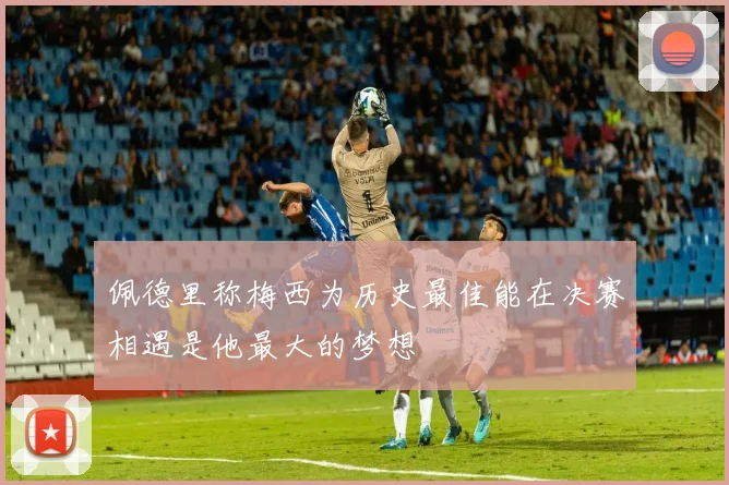 佩德里称梅西为历史最佳能在决赛相遇是他最大的梦想