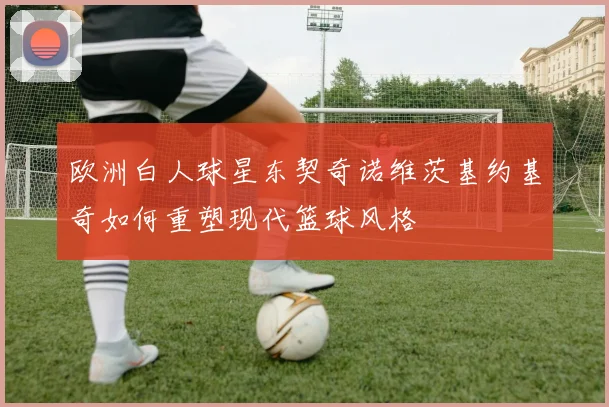 欧洲白人球星东契奇诺维茨基约基奇如何重塑现代篮球风格