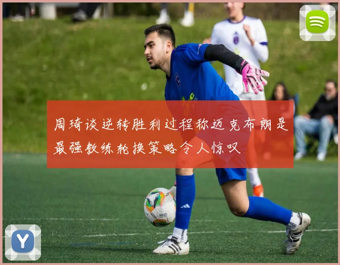 周琦谈逆转胜利过程称迈克布朗是最强教练轮换策略令人惊叹