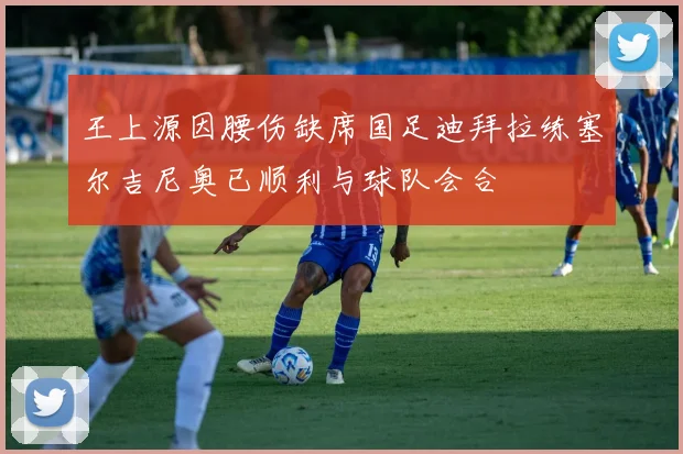王上源因腰伤缺席国足迪拜拉练塞尔吉尼奥已顺利与球队会合