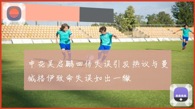 申花吴启鹏回传失误引发热议与曼城格伊致命失误如出一辙