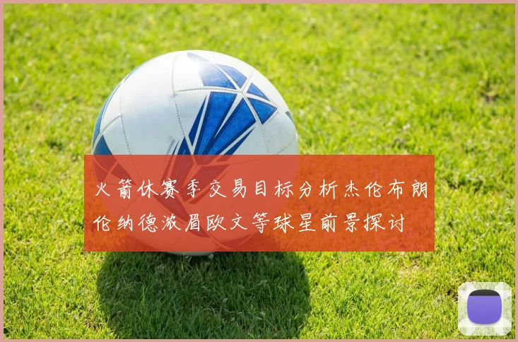 火箭休赛季交易目标分析杰伦布朗伦纳德浓眉欧文等球星前景探讨