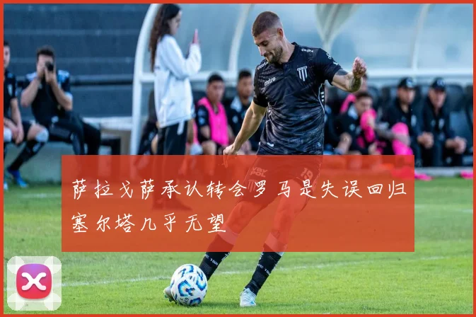 萨拉戈萨承认转会罗马是失误回归塞尔塔几乎无望